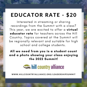 The Educator Rate was inspired by friends at Junction High School in 2021. We hope this will be a great way for key takeaways from the Summit to spread into additional learning environments across the Hill Country. Topics covered at the Summit will be regionally relevant and suitable for high school and college students. Excited to register as an educator or share with all your teacher friends? All we need from you is a photo showing your class enjoying the Summit and you’ll be entered to win an HCA swag bag – featuring a t-shirt, tote, postcards, stickers, and a Hill Country map! HCA staff will follow up to coordinate details and answer any questions you may have. For additional information, please contact leah@hillcountryalliance.org.